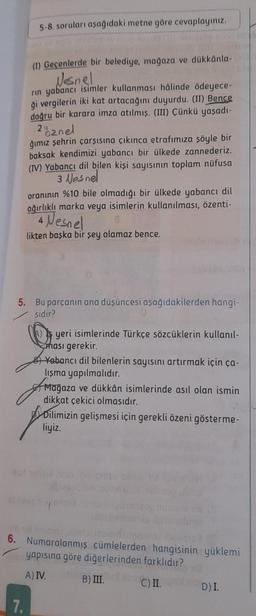 5-8. soruları aşağıdaki metne göre cevaplayınız.
(1) Geçenlerde bir belediye, mağaza ve dükkânla-v
Nesnel
rin yabancı isimler kullanması hâlinde ödeyece-
ği vergilerin iki kat artacağını duyurdu. (II) Bence
doğru bir karara imza atılmış. (III) Çünkü yaşadı-
2% znel
7.
ğımız şehrin çarşısına çıkınca etrafımıza şöyle bir
baksak kendimizi yabancı bir ülkede zannederiz.
(IV) Yabancı dil bilen kişi sayısının toplam nüfusa
3 Nesnel
oranının %10 bile olmadığı bir ülkede yabancı dil
ağırlıklı marka veya isimlerin kullanılması, özenti-
4 Nesnel
likten başka bir şey olamaz bence.
5. Bu parçanın ana düşüncesi aşağıdakilerden hangi-
sidir?
yeri isimlerinde Türkçe sözcüklerin kullanıl-
ması gerekir.
Yabancı dil bilenlerin sayısını artırmak için ça-
lışma yapılmalıdır.
Mağaza ve dükkân isimlerinde asıl olan ismin
dikkat çekici olmasıdır.
Dilimizin gelişmesi için gerekli özeni gösterme-
liyiz.
6. Numaralanmış cümlelerden hangisinin yüklemi
Pin yapısına göre diğerlerinden farklıdır?
A) IV.
B) III.
C) II.
D) I.