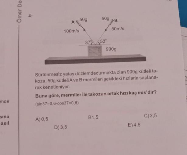mde
sina
asıl
Ömer De
100m/s
A) 0,5
50g
D) 3,5
50g B
Sürtünmesiz yatay düzlemdedurmakta olan 900g kütleli ta-
koza, 50g kütleli A ve B mermileri şekildeki hızlarla saplana-
rak kenetleniyor.
50m/s
37% 53°
900g
Buna göre, mermiler ile takozun ortak hızı kaç