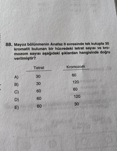 88. Mayoz bölünmenin Anafaz II evresinde tek kutupta 30
kromatit bulunan bir hücredeki tetrat sayısı ve kro-
mozom sayısı aşağıdaki şıklardan hangisinde doğru
verilmiştir?
A)
B)
C)
D)
E)
Tetrat
30
30
60
60
60
Kromozom
60
120
60
120
30