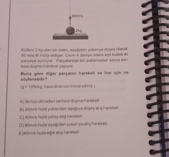 80m/s
2kg
Kütlesi 2 kg olan bir cisim, aşağıdan yukarıya düşey olarak
80 m/s ilk hızla atılıyor. Cisim 4 saniye sonra eşit kütleli iki
parçaya ayrılıyor. Parçalardan biri patlamadan sonra ser-
best düşme hareketi yapıyor.
Buna göre diğer parçanın hareketi 