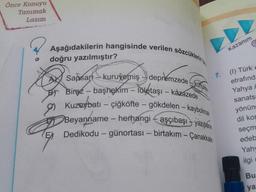 Önce Konuyu
Tanımak
Lazım
O
Aşağıdakilerin hangisinde verilen sözcüklerin t
doğru yazılmıştır?
Sapsan kuruyemiş depremzede kohuke
Biraz-başhekim-lületaşı - kazazede
Kuzeybatı - çiğköfte - gökdelen - kaybolmak
Beyanname - herhangi aşçıbaşı yazıhane
Dedikodu- günortası - birtakım - Çanakkale
B
7.
Kazanım
(1) Türk e
etrafında
Yahya A
sanats:
yönün
dil kon
seçm
edeb
Yah
ilgi c
Bu
ya: