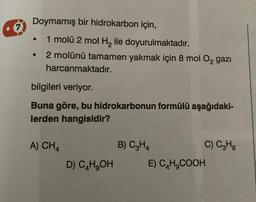 7
Doymamış bir hidrokarbon için,
1 molü 2 mol H₂ ile doyurulmaktadır.
2 molünü tamamen yakmak için 8 mol O₂ gazi
harcanmaktadır.
bilgileri veriyor.
Buna göre, bu hidrokarbonun formülü aşağıdaki-
lerden hangisidir?
A) CH4
●
D) C4H₂OH
B) C3H4
C) C3H8
E) C₂H₂COOH