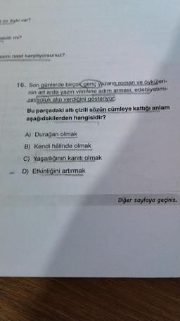 I bir ilişki var?
"ebilir mi?
n
sini nasıl karşılıyorsunuz?
H
16. Son günlerde birçok genç yazarın roman ve öyküleri-
nin art arda yazın vitrinine adım atması, edebiyatımı-
zın soluk alıp verdiğini gösteriyor.
Bu parçadaki altı çizili sözün cümleye kattığı anlam
aşağıdakilerden hangisidir?
A) Durağan olmak
B) Kendi hâlinde olmak
C) Yaşarlığının kanıtı olmak
D) Etkinliğini artırmak
Diğer sayfaya geçiniz.