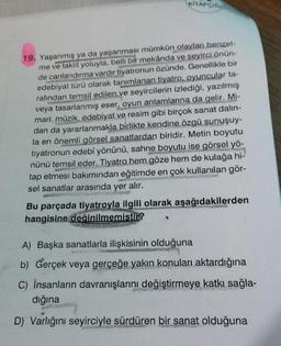 KİTAPÇIĞ
19. Yaşanmış ya da yaşanması mümkün olayları benzet-
me ve taklit yoluyla, belli bir mekânda ve seyirci önün-
de canlandırma vardır tiyatronun özünde. Genellikle bir
edebiyat türü olarak tanımlanan tiyatro, oyuncular ta-
rafından temsil edilen ve seyircilerin izlediği, yazılmış
veya tasarlanmış eser, oyun anlamlarına da gelir. Mi-
mari, müzik, edebiyat ve resim gibi birçok sanat dalin-
dan da yararlanmakla birlikte kendine özgü sunuşuy-
la en önemli görsel sanatlardan biridir. Metin boyutu
tiyatronun edebî yönünü, sahne boyutu ise görsel yö-
nünü temsil eder. Tiyatro hem göze hem de kulağa hi-
tap etmesi bakımından eğitimde en çok kullanılan gör-
sel sanatlar arasında yer alır.
Bu parçada tiyatroyla ilgili olarak aşağıdakilerden
hangisine değinilmemistir?
A) Başka sanatlarla ilişkisinin olduğuna
b) Gerçek veya gerçeğe yakın konuları aktardığına
C) İnsanların davranışlarını değiştirmeye katkı sağla-
dığına
D) Varlığını seyirciyle sürdüren bir sanat olduğuna