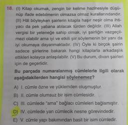 18. (1) Kitap okumak, zengin bir kelime hazinesiyle düşü-
nüp ifade edebilmenin olmazsa olmaz kurallarındandır.
(II) Hâl böyleyken şairlerin kitapla haşır neşir olma ihti-
yacı da pek yabana atılacak türden değildir. (III) Allah
vergisi bir yeteneğe sahip olmak, iyi şairliğin vazgeçil-
mezi olabilir ama iyi ve etkili şiir söylemenin bir yanı da
iyi okumaya dayanmaktadır. (IV) Öyle ki birçok şairin
sadece şiirlerine bakarak hangi kitaplarla arkadaşlık
ettikleri kolayca anlaşılabilir. (V) Bu durum, divan şairleri
için de geçerlidir.
Bu parçada numaralanmış cümlelerle ilgili olarak
aşağıdakilerden hangisi söylenemez?
A) I. cümle özne ve yüklemden oluşmuştur.
B) II. cümle olumsuz bir isim cümlesidir.
C) III. cümlede "ama" bağlacı cümleleri bağlamıştır. L
D) IV. cümlede yan cümlecik nesne görevindedir.
E) V. cümle yapı bakımından basit bir isim cümledir.