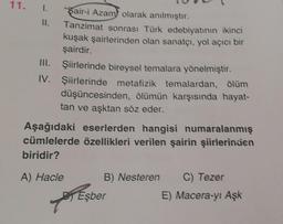 11.
1.
II.
III.
IV.
"Sair-i Azam olarak anılmıştır.
Tanzimat sonrası Türk edebiyatının ikinci
kuşak şairlerinden olan sanatçı, yol açıcı bir
şairdir.
Şiirlerinde bireysel temalara yönelmiştir.
Şiirlerinde metafizik temalardan, ölüm
düşüncesinden, ölümün karşısında hayat-
tan ve aşktan söz eder.
Aşağıdaki eserlerden hangisi numaralanmış
cümlelerde özellikleri verilen şairin şiirlerinden
biridir?
A) Hacle
T
B) Nesteren C) Tezer
Eşber
E) Macera-yı Aşk