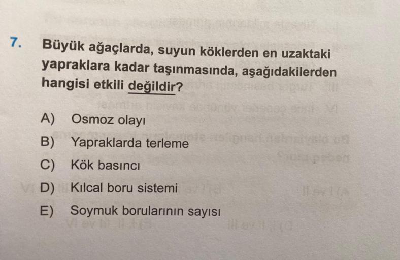 7.
Büyük ağaçlarda, suyun köklerden en uzaktaki
yapraklara kadar taşınmasında, aşağıdakilerden
hangisi etkili değildir?
A) Osmoz olayı
B) Yapraklarda terleme
C)
Kök basıncı
D)
Kılcal boru sistemi
E) Soymuk borularının sayısı
ill evil (d