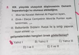 2. XIX. yüzyılda ulusçuluk düşüncesinin Osmanlı
İmparatorluğu'nu olumsuz etkilediğine;
1. Mısır'da Kavalalı Mehmet Ali Paşa'nın isyanı,
II. Etnik-i Eterya Cemiyetinin Mora'da Rumları ayak-
landırması,
III. Balkanlarda Sırpların Rusya ile iş birliği yaparak
isyan etmesi
gelişmelerinden hangileri örnek gösterilemez?
GEMLI.
Jelleg
Yalnız I
NA TER
B) Yalnız II
14
D) I ve II
C) Yalnız III
E) II ve III
DENİZİ