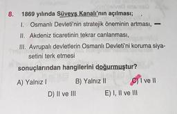 8. 1869 yılında Süveyş Kanalı'nın açılması;
1. Osmanlı Devleti'nin stratejik öneminin artması,
II. Akdeniz ticaretinin tekrar canlanması,
III. Avrupalı devletlerin Osmanlı Devleti'ni koruma siya-
finguinal
setini terk etmesi
sonuçlarından hangilerini doğurmuştur?
A) Yalnız I
rin lielved ins 180
Vie
B) Yalnız II
D) II ve III
C) I ve II
E) I, II ve III