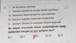 oil xemslöse iğthodened ev and
nendlyba ipibliquy minisigned nabyalblebigogs
5. 1. İlk dış borcun alınması
la
plama
II. Osmanlı Devleti'nin Avrupa devleti sayılması
III. Muharrem Kararnamesi'nin yayımlanması
IV. Kıbrıs'ın İngilizler tarafından kiralanması
c. imisha
V. Osmanlı Devleti'nin anayasal düzene geçmesi
RAT
Creati
Bu olaylar kronolojik olarak sıralandığında aşağı-
dakilerden hangisi en son gelişme olur?
A) I
B) II
C) III
D) IV E) V