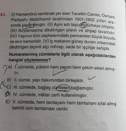 43. (1) Hamamönü semtinde yer alan Tacettin Camisi, Osmanlı
Padişahı Abdülhamit tarafından 1901-1902 yılları ara-
sında yaptırılmıştır. (II) Aynı adı taşıyan türbeye bitişiktir.
(III) Boylamasına dikdörtgen planlı ve ahşap tavanlıdır.
(IV) Yapının tüm cephelerindeki pencereler büyük boyutlu
ve sivri kemerlidir. (V) İç mekanın güney duvarı ortasındaki
dikdörtgen biçimli alçı mihrap, sade bir işçiliğe sahiptir.
Numaralanmış cümlelerle ilgili olarak aşağıdakilerden
hangisi söylenemez?
A) 1. cümlede, yüklem hem yapım hem çekim ekleri almış-
7A)
tır.
B) II. cümle, yapı bakımından birleşiktir.
C) III. cümlede, bağlaç cümleleri bağlamıştır.
IV. cümlede, miktar zarfı kullanılmıştır.
E) V. cümlede, hem tamlayanı hem tamlananı sifat almış
belirtili isim tamlaması vardır.