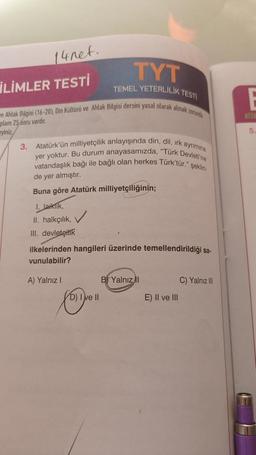 14net.
İLİMLER TESTİ
ve Ahlak Bilgisi (16-20), Din Kültürü ve Ahlak Bilgisi dersini yasal olarak almak zorunda
plam 25 soru vardır.
eyiniz
3. Atatürk'ün milliyetçilik anlayışında din, dil, irk ayrimina
yer yoktur. Bu durum anayasamızda, "Türk Devleti'ne
vatandaşlık bağı ile bağlı olan herkes Türk'tür." şeklin
de yer almıştır.
Buna göre Atatürk milliyetçiliğinin;
1. laiklik,
II. halkçılık,
III. devletçilik
TYT
TEMEL YETERLİLİK TESTİ
ilkelerinden hangileri üzerinde temellendirildiği sa-
vunulabilir?
A) Yalnız I
D) I ve II
B Yalnız II
E) II ve III
C) Yalnız III
5.