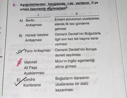 6. Aşağıdakilerden
ortam hazırladığı söylenemez?
||
(0
Ermeni sorununun uluslararası
alanda ilk kez gündeme
gelmesi
Osmanlı Devleti'nin Boğazlarla
ilgili son kez tek başına karar
vermesi
Paris Antlaşması Osmanlı Devleti'nin Avrupa
devleti sayılması
Mısır'ın İngiliz egemenliği
altına girmesi
A) Berlin
Antlaşması
hangisinde 1.de verilenin II.ye
B) Hünkâr İskelesi
Antlaşması
D) Mehmet
Ali Paşa
Ayaklanması mio
E) Londra
Konferansı
mi
hoa
Boğazların idaresinin
uluslararası bir statü
kazanması (
nit