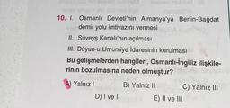 shpisagot nin delval) name
18162 Briend det seol noa iligli
10. I.
Osmanlı Devleti'nin Almanya'ya Berlin-Bağdat
demir yolu imtiyazını vermesi
II.
Süveyş Kanalı'nın açılması
III. Düyun-u Umumiye İdaresinin kurulması
Bu gelişmelerden hangileri, Osmanlı-İngiliz ilişkile-
rinin bozulmasına neden olmuştur?
B) Yalnız II
A) Yalnız I
jealexal olnult (8
samestna
D) I ve II
E) II ve III
C) Yalnız III