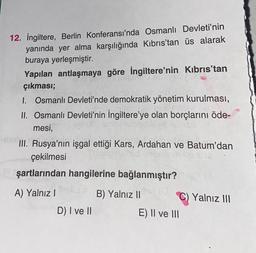 12. İngiltere, Berlin Konferansı'nda Osmanlı Devleti'nin
yanında yer alma karşılığında Kıbrıs'tan üs alarak
buraya yerleşmiştir.
Yapılan antlaşmaya göre İngiltere'nin Kıbrıs'tan
çıkması;
1. Osmanlı Devleti'nde demokratik yönetim kurulması,
II. Osmanlı Devleti'nin İngiltere'ye olan borçlarını öde-
mesi,
III. Rusya'nın işgal ettiği Kars, Ardahan ve Batum'dan
çekilmesi
şartlarından hangilerine bağlanmıştır?
A) Yalnız I
D) I ve II
B) Yalnız II
C) Yalnız III
E) II ve III