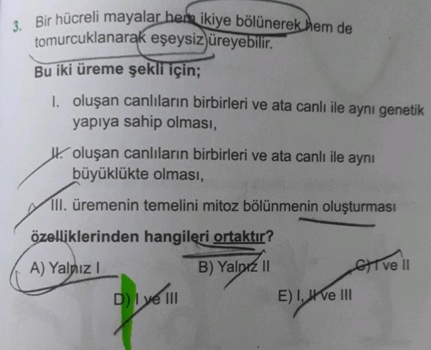 3. Bir hücreli mayalar her ikiye bölünerek hem de
tomurcuklanarak eşeysiz üreyebilir.
Bu iki üreme şekli için;
1. oluşan canlıların birbirleri ve ata canlı ile aynı genetik
yapıya sahip olması,
oluşan canlıların birbirleri ve ata canlı ile aynı
büyüklükte 