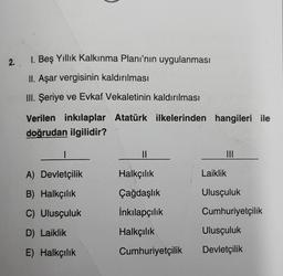 2.
I. Beş Yıllık Kalkınma Planı'nın uygulanması
II. Aşar vergisinin kaldırılması
III. Şeriye ve Evkaf Vekaletinin kaldırılması
Verilen inkılaplar Atatürk ilkelerinden hangileri ile
doğrudan ilgilidir?
A) Devletçilik
B) Halkçılık
C) Ulusçuluk
D) Laiklik
E) Halkçılık
||
Halkçılık
Çağdaşlık
İnkılapçılık
Halkçılık
Cumhuriyetçilik
Laiklik
|||
Ulusçuluk
Cumhuriyetçilik
Ulusçuluk
Devletçilik