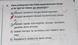 4.
Paris
Antlaşması'nda (1856) aşağıdakilerden hangi-
si ile ilgili bir hüküm yer almamıştır?
A Osmanlı Devleti'nin Avrupa devleti sayılması
B) Avrupalı devletlerin Osmanlı Devleti'ne borç verme-
lesi
si
Osmanlı toprak bütünlüğünün Avrupalı devletlerin
garantisi altına alınması
D) Islahat Fermanı ile azınlıklara yeni hakların tanın-
masi
asingslinA testerlal
E) Karadeniz'in tarafsız bir deniz olması
ayaufi J
Benar IN