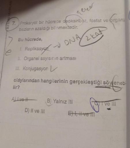 DAN YAYINLARI
7. Prokaryot bir hücrede deoksiriboz, fosfat ve organi
bazların azaldığı bilinmektedir.
Organi
ONA
2 kat
Bu hücrede,
1 Replikasyon
II. Organel sayısının artması
III. Konjugasyon L
olaylarından hangilerinin gerçekleştiği söyleneb
lir?
Alive H