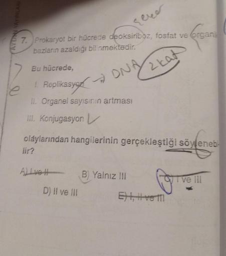 DAN YAYINLARI
7. Prokaryot bir hücrede deoksiriboz, fosfat ve organi
bazların azaldığı bilinmektedir.
Organi
ONA
2 kat
Bu hücrede,
1 Replikasyon
II. Organel sayısının artması
III. Konjugasyon L
olaylarından hangilerinin gerçekleştiği söyleneb
lir?
Alive H
