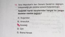 10. İkinci Meşrutiyet'in ilanı Osmanlı Devleti'nin dağılışını
önleyemediği gibi çözülme sürecini hızlandırmıştır.
Aşağıdaki toprak kayıplarından hangisi bu yargıyı
destekler nitelikte değildir?
A) Bulgaristan
B) Arnavutluk
C) Karadağ
D) Girit
E) Bosna-Hersek
Bisogofl