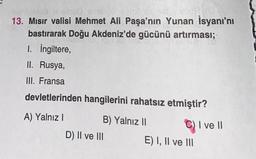 vecCA (0)
replaced jinsia sens:00 symblas hd
13. Mısır valisi Mehmet Ali Paşa'nın Yunan İsyanı'nı
bastırarak Doğu Akdeniz'de gücünü artırması;
I. İngiltere,
II. Rusya,
III. Fransa
devletlerinden hangilerini rahatsız etmiştir?
A) Yalnız I
B) Yalnız II
D) II ve III
C) I ve II
E) I, II ve III