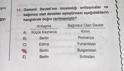 ışını
giyi
masma leigen nebuslesvee abips set
14. Osmanlı Devleti'nin imzaladığı antlaşmalar ve
sles bağımsız olan devletler eşleştirmesi aşağıdakilerin
hangisinde doğru verilmemiştir?
Antlaşma
A) Küçük Kaynarca
B)
n
Berlin
Edirne
lands
Berlin
Berlin
Bağımsız Olan Devlet
Kırım
Romanya
Yunanistan
inema0
deng
Bulgaristan
7.-Ster
Sırbistan