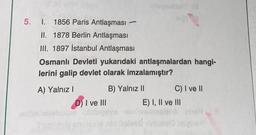 5. I. 1856 Paris Antlaşması
II. 1878 Berlin Antlaşması
III. 1897 İstanbul Antlaşması
Osmanlı Devleti yukarıdaki antlaşmalardan hangi-
lerini galip devlet olarak imzalamıştır?
A) Yalnız I
D) I ve III
spauldstT. (@
B) Yalnız II
C) I ve II
E) I, II ve III
in telved insan