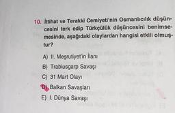 10. İttihat ve Terakki Cemiyeti'nin Osmanlıcılık düşün-
cesini terk edip Türkçülük düşüncesini benimse-
mesinde, aşağıdaki olaylardan hangisi etkili olmuş-
tur?
A) II. Meşrutiyet'in İlanı
B) Trablusgarp Savaşı
C) 31 Mart Olayı
D) Balkan Savaşları
E) I. Dünya Savaşı
let