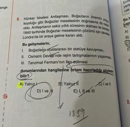 lenge
A
M
8
b
S
A
G
ortaya
8. Hünkar İskelesi Antlaşması, Boğazların önemini
koyduğu gibi Boğazlar meselesinin doğmasına da neden
oldu. Antlaşmanın sekiz yıllık süresinin dolması ile beraber
1840 tarihinde Boğazlar meselesinin çözümü için devletler
Londra'da bir araya gelme kararı aldı.
Bu gelişmelerin;
I. Boğazların uluslararası bir statüye kavuşması,
II. Osmanlı Devleti'nde rejim tartışmalarının yaşanması,
III. Tanzimat Fermanı'nın ilan edilmesi
durumlarından hangilerine ortam hazırladığı söylene-
bilir?
A) Yalnız
D) I ve il
B) Yalnızl
E) I, II ve III
1839
C) I ve Il
Erm
yerle
cak
But
yap
A)
2.