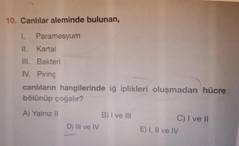 10. Canlılar aleminde bulunan,
1. Paramesyum
II. Kartal
III. Bakteri
IV. Pirinç
canlıların hangilerinde iğ iplikleri oluşmadan hücre
bölünüp çoğalır?
A) Yalnız II
D) III ve IV
B) I ve III
C) I ve II
E) I, II ve IV