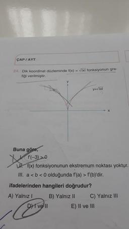 ÇAP / AYT
24. Dik koordinat düzleminde f(x) = √Ixl fonksiyonun gra-
fiği verilmiştir.
Buna göre,
f'(-3) >0
L. f(x) fonksiyonunun ekstremum noktası yoktur.
III. a < b <0 olduğunda f'(a) > f'(b)'dir.
ifadelerinden hangileri doğrudur?
A) Yalnız I
B) Yalnız II
y=vlxl
DI vell
C) Yalnız III
E) II ve III