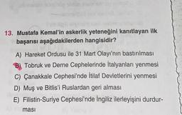 jesmento nunuolig sing team sonce evapitu
13. Mustafa Kemal'in askerlik yeteneğini kanıtlayan ilk
başarısı aşağıdakilerden hangisidir?
A) Hareket Ordusu ile 31 Mart Olayı'nın bastırılması
B) Tobruk ve Derne Cephelerinde İtalyanları yenmesi
C) Çanakkale Cephesi'nde İtilaf Devletlerini yenmesi
D) Muş ve Bitlis'i Ruslardan geri alması
E) Filistin-Suriye Cephesi'nde İngiliz ilerleyişini durdur-
ması