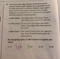 15. Dendrokronoloji, ağaç halkaları ile tarihleme yapma
yöntemi anlamına gelir. Ağaçlar her yıl gövdelerine yeni
bir halka daha ekler ve böylece halkaların sayısı ağacın
yaşını belirler. Bulundukları ortamdaki çam ve meşe
ağaçlarının gövdelerinden birer kesit alan iki bilim insanı
arasında aşağıdaki konuşma geçiyor.
I. bilim insanı: Çam ağacındaki halka sayısı, meşe
ağacındaki halka sayısının iki katı çıktı.
II. bilim insanı: 20 sene önce çam ağacındaki halka
sayısı, meşe ağacındaki halka sayısının
üç katıydı.
I. bilim insanı: Evet, hatta 20 sene önce çam ağacının
yaşı, senin 20 sene önceki yaşının iki
katına eşitmiş.
Bu konuşmaya göre, II. bilim insanının bugünkü yaşı
kaçtır?
A) 40
B) 45
C) 50
D) 55
E) 60