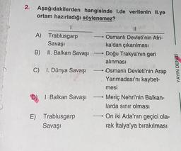 2. Aşağıdakilerden hangisinde 1.de verilenin II.ye
ortam hazırladığı söylenemez?
eemneledmot mignalnemil syisinA
A) Trablusgarpu
Osmanlı Devleti'nin Afri-
baka'dan çıkarılması
Savaşı
B) II. Balkan Savaşı Doğu Trakya'nın geri
alınması
Osmanlı Devleti'nin Arap
Yarımadası'nı kaybet-
C) I. Dünya Savaşı
D)
1. Balkan Savaşı
E) Trablusgarp
Savaşı
(87
-
mesi
Meriç Nehri'nin Balkan-
larda sınır olması
On iki Ada'nın geçici ola-
rak İtalya'ya bırakılması
YAYIN DENİZİ