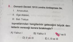 3.
Osmanlı Devleti 1913 Londra Antlaşması ile;
Cibles!
1. Arnavutluk,
II: Ege Adaları, eh nabienqot int
III. Batı Trakya
topraklarından hangilerinin geleceğini büyük dev-
letlerin vereceği karara bırakmıştır?blog
A) Yalnız I
D) II ve III
B) Yalnız II
C) I ve II
E) I, II ve III