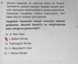 4.
Göreve başladığı ilk yıllarında İttihat ve Terakki
Cemiyeti'ne sempati besleyen Mustafa Kemal'e göre
ordu mensupları derhal politikanın içinden çekilmeliydi.
Demokrasi mücadelesi sivillere bırakılmalıydı. Aksi
200
Cabin
hâlde ülke bir felaketin içine girecekti.
Orgumeiig torms amis pop innelisigo.
Aşağıdaki olaylardan hangisi sırasında yaşanan
gelişmeler, Mustafa Kemal'in bu düşüncesinde
haklı olduğunu göstermiştir?
A) 31 Mart Olayı
B) I. Balkan Savaşı
C) Trablusgarp Savaşı
D) II. Meşrutiyet'in İlanı
E) I. Dünya Savaşı
nutzuva av sveu obrvolbray elled pove mollas