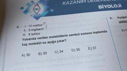 JIK
A) 30
(1
6. 1. 12 maltoz
II. 5 trigliserit
III. 8 laktoz
Yukarıda verilen moleküllerin sentezi sonucu toplamda
kaç molekül su açığa çıkar?
5
KAZANIM DEGER
B) 33
E) 37
BİYOLOJİ
D) 35
C) 34
9.
Aşağıda
yoktur
A) F