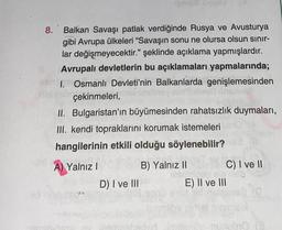8.
Balkan Savaşı patlak verdiğinde Rusya ve Avusturya
gibi Avrupa ülkeleri "Savaşın sonu ne olursa olsun sınır-
lar değişmeyecektir." şeklinde açıklama yapmışlardır.
Avrupalı devletlerin bu açıklamaları yapmalarında;
1. Osmanlı Devleti'nin Balkanlarda genişlemesinden
hid ab çekinmeleri,
II. Bulgaristan'ın büyümesinden rahatsızlık duymaları,
III. kendi topraklarını korumak istemeleri
hangilerinin etkili olduğu söylenebilir?
A) Yalnız I
PLY
B) Yalnız II
de
Terve synd
D) I ve III
C) I ve II
ele
E) II ve III
reden imitero-nubro (