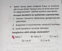 8.
Balkan Savaşı patlak verdiğinde Rusya ve Avusturya
gibi Avrupa ülkeleri "Savaşın sonu ne olursa olsun sınır-
lar değişmeyecektir." şeklinde açıklama yapmışlardır.
Avrupalı devletlerin bu açıklamaları yapmalarında;
1. Osmanlı Devleti'nin Balkanlarda genişlemesinden
hid ab çekinmeleri,
II. Bulgaristan'ın büyümesinden rahatsızlık duymaları,
III. kendi topraklarını korumak istemeleri
hangilerinin etkili olduğu söylenebilir?
A) Yalnız I
PLY
B) Yalnız II
de
Terve synd
D) I ve III
C) I ve II
ele
E) II ve III
reden imitero-nubro (