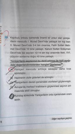 H
I
Z
R
E
N
K
11
29. Kapıkulu ordusu içerisinde önemli bir unsur olan yeniçe-
rilerin mevcudu I. Murad Devri'nde yaklaşık bin kişi iken
II. Murad Devri'nde 3-4 bin civarına, Fatih Sultan Meh-
met Devri'nde 12 bine yaklaştı. Kanuni Sultan Süleyman
Devri'nde ise sayıları 12-14 bin kişi arasında iken, XVI.
yüzyılın sonlarına doğru 40 bine yaklaştı.
Yeniçerilerin sayılarının bu denli artması ile ilgili aşağı-
www.daki değerlendirmelerden hangisi yapılamaz?
Yeniçeri mevcudu arttıkça savaşlar daha kısa
web, sürmüştür.
Hazinenin ulufe giderleri de artmıştır.
Yeniçerilerin devlet içerisindeki otoriteleri güçlenmiştir.
Avrupa'da merkezi krallıkların güçlenmesi sayının art-
masında etkili olmuştur.
Kuruluş sürecinde Yeniçerilerin ordu içerisindeki oranı
azdır.
Diğer sayfaya geçiniz.