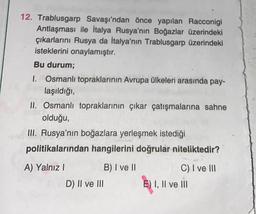 12. Trablusgarp Savaşı'ndan önce yapılan Racconigi
Antlaşması ile İtalya Rusya'nın Boğazlar üzerindeki
çıkarlarını Rusya da İtalya'nın Trablusgarp üzerindeki
isteklerini onaylamıştır.
Bu durum;
1. Osmanlı topraklarının Avrupa ülkeleri arasında pay-
laşıldığı,
II. Osmanlı topraklarının çıkar çatışmalarına sahne
olduğu,
III. Rusya'nın boğazlara yerleşmek istediği
politikalarından hangilerini doğrular niteliktedir?
A) Yalnız I
B) I ve II
D) II ve III
C) I ve III
E) I, II ve III