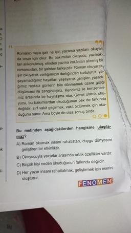 a
a.
O
a
Ç
i-
ek
1-
11.
Romancı veya şair ne için yazarsa yazılanı okuyan
da onun için okur. Bu bakımdan okuyucu, yazmak-.
tan alıkonulmuş, elinden yazma imkânları alınmış bir
romancıdan, bir şairden farksızdır. Roman okuyarak
şiir okuyarak varlığımızın darlığından kurtuluruz; ya-
şayamadığınız hayatları yaşayarak genişler, yaşadı-
ğımız renksiz günlerin bile dönmemek üzere gittiği
düşüncesi ile zenginleşiriz. Kendimiz ile benzerleri-
miz arasında bir kaynaşma olur. Genel olarak oku-
yucu, bu bakımlardan okuduğunun pek de farkında
değildir, sırf vakit geçirmek, vakit öldürmek için oku-
duğunu sanır. Ama böyle de olsa sonuç birdir.
Bu metinden aşağıdakilerden hangisine ulaşıla-
maz?
A) Roman okumak insanı rahatlatan, duygu dünyasını
geliştiren bir etkinliktir.
B) Okuyucuyla yazarlar arasında ortak özellikler vardır.
C) Birçok kişi neden okuduğunun farkında değildir.
D) Her yazar insanı rahatlatmak, geliştirmek için eserini
oluşturur.
FENOMEN