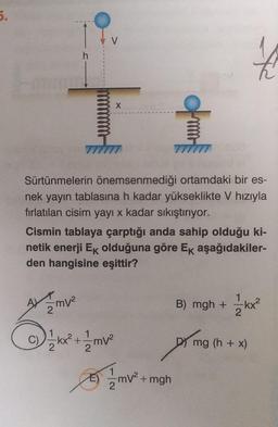 5.
h
mv²
X
Sürtünmelerin önemsenmediği ortamdaki bir es-
nek yayın tablasına h kadar yükseklikte V hızıyla
fırlatılan cisim yayı x kadar sıkıştırıyor.
Cismin tablaya çarptığı anda sahip olduğu ki-
netik enerji Ek olduğuna göre Ek aşağıdakiler-
den hangisine eşittir?
-kx²³² +2²
mv²
B) mgh +
Ama
mv²
mV² +mgh
€
1-1/2kx²
mg (h + x)