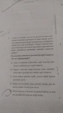 misiniz?
2.
C) ()
B0000
Auster ve Coetzee, her ne konuşursa konuşsun ger-
çeklerin peşinden ayrılmıyor ve hiçbir zaman yeryü-
zünü göremeyecek kadar havalanmıyor; Coetzee'nin
sözleri bunu çok iyi anlatıyor: "Dünya, üzerinde tartı-
şılıp anlaşmaya varılmış bir gerçekliği yaşamaktansa
kendi yarattığımız gerçekliğin sefaletini yaşamayı
yeğliyor."
www.pelikanyayinevi.com.tr
Bu parçada noktalama işaretleriyle ilgili hangi ku-
rala yer verilmemiştir?
A) Uzun cümlelerde yüklemden uzak düşmüş olan
özneyi belirtmek için virgül kullanılır.
B) Ögeleri arasında virgül bulunan sıralı cümleleri
birbirinden ayırmak için noktalı vigül kullanılır.
2
C) Özel adlara getirilen iyelik, durum ekleri kesme
işaretiyle ayrılır.
D) Başka bir kimseden veya yazıdan olduğu gibi ak-
tarılan sözler tırnak içine alınır.
Birbiri ardınca sıralanan eş görevli kelime ve keli-
me gruplarının arasına virgül konur.