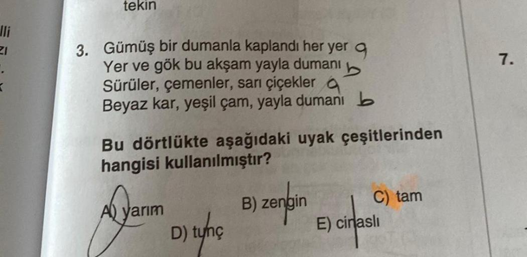 lli
21
tekin
3. Gümüş bir dumanla kaplandı her yer q
Yer ve gök bu akşam yayla dumanı
Sürüler, çemenler, sarı çiçekler
b
Beyaz kar, yeşil çam, yayla dumanı b
Bu dörtlükte aşağıdaki uyak çeşitlerinden
hangisi kullanılmıştır?
A) yarım
D) tunç
B) zengin
C) ta