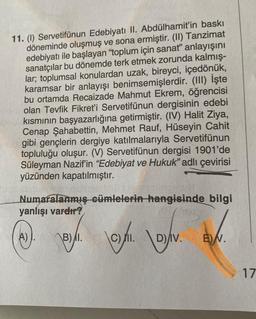 11. (1) Servetifünun Edebiyatı II. Abdülhamit'in baskı
döneminde oluşmuş ve sona ermiştir. (II) Tanzimat
edebiyatı ile başlayan "toplum için sanat" anlayışını
sanatçılar bu dönemde terk etmek zorunda kalmış-
lar; toplumsal konulardan uzak, bireyci, içedönük,
karamsar bir anlayışı benimsemişlerdir. (III) İşte
bu ortamda Recaizade Mahmut Ekrem, öğrencisi
olan Tevfik Fikret'i Servetifünun dergisinin edebi
kısmının başyazarlığına getirmiştir. (IV) Halit Ziya,
Cenap Şahabettin, Mehmet Rauf, Hüseyin Cahit
gibi gençlerin dergiye katılmalarıyla Servetifünun
topluluğu oluşur. (V) Servetifünun dergisi 1901'de
Süleyman Nazif'in "Edebiyat ve Hukuk" adlı çevirisi
yüzünden kapatılmıştır.
Numaralanmış cümlelerin hangisinde bilgi
yanlışı vardır?
A) AB) I.
\C)/11.
6
D) IV.
E) N.
17