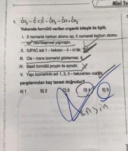 3
5
6
1. CH₂ - C = - CH₂ - CH = CH₂
1
Yukarıda formülü verilen organik bileşik ile ilgili;
1. 2 numaralı karbon atomu sp, 5 numaralı karbon atomu
sp² hibritleşmesi yapmıştır.
II. IUPAC adı 1-hekzen-4-in'dir.
III. Cis-trans izomerisi göstermez.
IV. Basit formülü propin ile aynıdır. X
V. Yapı izomerinin adı 1, 3, 5-hekzatrien olabilir
yargılarından kaç tanesi doğrudur?
A) 1
B) 2
4
Co
C)3 D) E) 5)
Mini Te
Sin