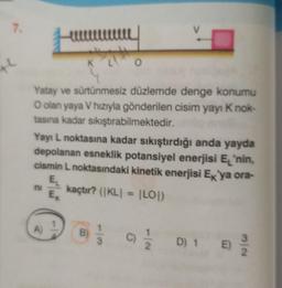 7.
K
w
K
A)
Yatay ve sürtünmesiz düzlemde denge konumu
O olan yaya V hızıyla gönderilen cisim yayı K nok-
tasına kadar sıkıştırabilmektedir.
ul
Yayı L noktasına kadar sıkıştırdığı anda yayda
depolanan esneklik potansiyel enerjisi E'nin,
cismin L noktasındaki kinetik enerjisi Ex'ya ora-
O
EL
ni kaçtır? (KL| = |LO|)
Ex
B)
3
(c) 2/1/2
C)
D) 1 E)