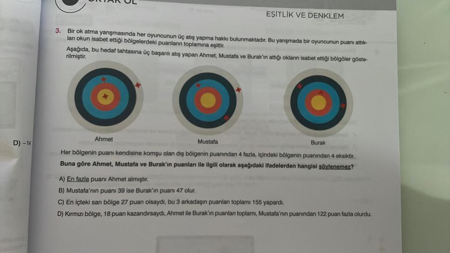 D) -14
EŞİTLİK VE DENKLEM
3. Bir ok atma yarışmasında her oyuncunun üç atış yapma hakkı bulunmaktadır. Bu yarışmada bir oyuncunun puanı attık-
ları okun isabet ettiği bölgelerdeki puanların toplamına eşittir.
Aşağıda, bu hedaf tahtasına üç başarılı atış ya